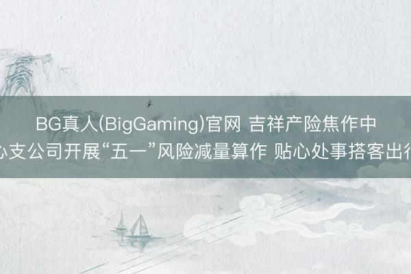 BG真人(BigGaming)官网 吉祥产险焦作中心支公司开展“五一”风险减量算作 贴心处事搭客出行