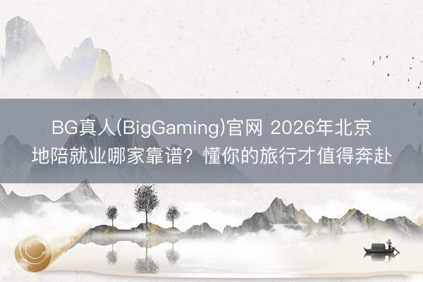 BG真人(BigGaming)官网 2026年北京地陪就业哪家靠谱？懂你的旅行才值得奔赴