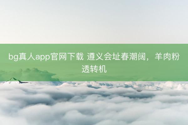bg真人app官网下载 遵义会址春潮阔，羊肉粉透转机