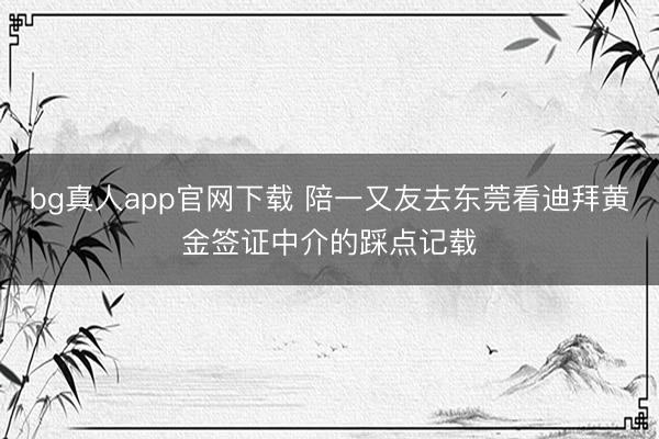 bg真人app官网下载 陪一又友去东莞看迪拜黄金签证中介的踩点记载