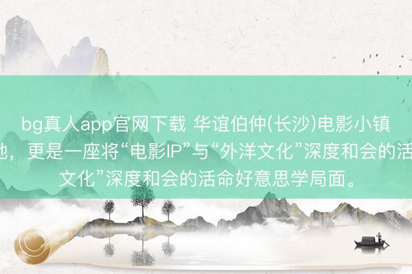 bg真人app官网下载 华谊伯仲(长沙)电影小镇，一处电影实景地，更是一座将“电影IP”与“外洋文化”深度和会的活命好意思学局面。