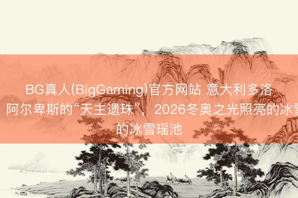 BG真人(BigGaming)官方网站 意大利多洛米蒂：阿尔卑斯的“天主遗珠”，2026冬奥之光照亮的冰雪瑶池