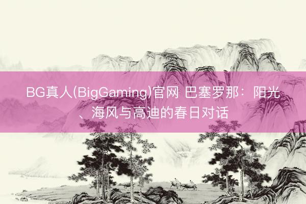 BG真人(BigGaming)官网 巴塞罗那：阳光、海风与高迪的春日对话