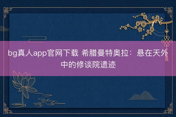 bg真人app官网下载 希腊曼特奥拉：悬在天外中的修谈院遗迹