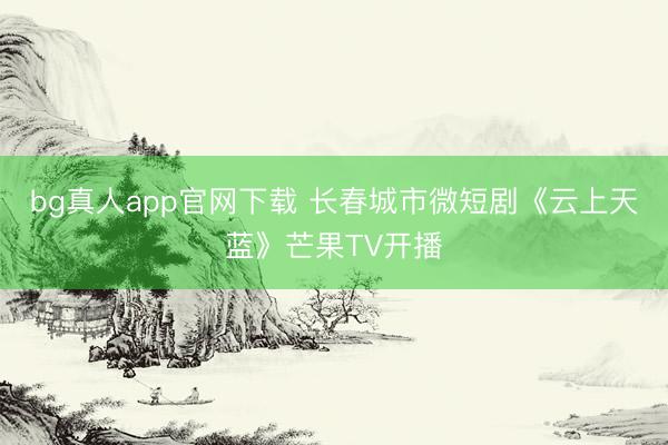 bg真人app官网下载 长春城市微短剧《云上天蓝》芒果TV开播