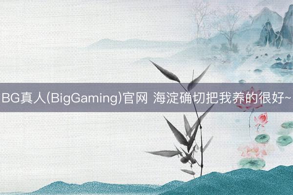 BG真人(BigGaming)官网 海淀确切把我养的很好~