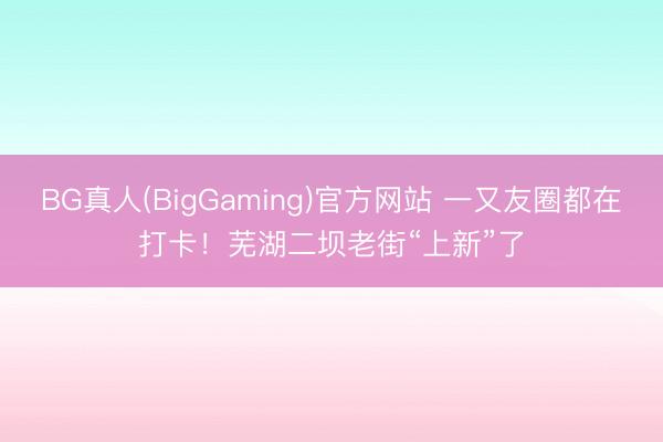 BG真人(BigGaming)官方网站 一又友圈都在打卡！芜湖二坝老街“上新”了