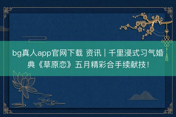 bg真人app官网下载 资讯 | 千里浸式习气婚典《草原恋》五月精彩合手续献技！