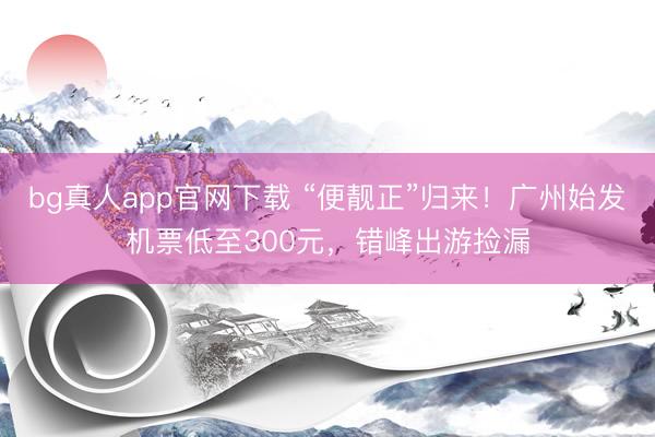 bg真人app官网下载 “便靓正”归来！广州始发机票低至300元，错峰出游捡漏