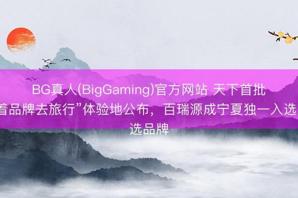 BG真人(BigGaming)官方网站 天下首批“随着品牌去旅行”体验地公布，百瑞源成宁夏独一入选品牌