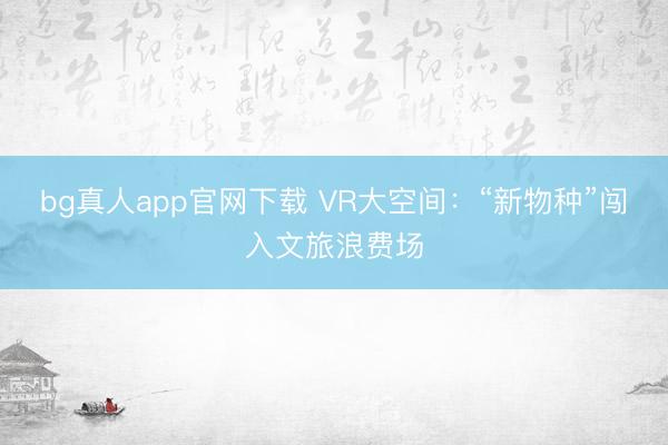 bg真人app官网下载 VR大空间：“新物种”闯入文旅浪费场