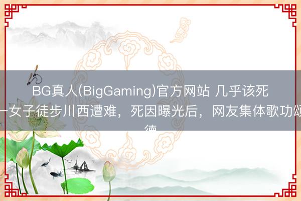 BG真人(BigGaming)官方网站 几乎该死！一女子徒步川西遭难，死因曝光后，网友集体歌功颂德