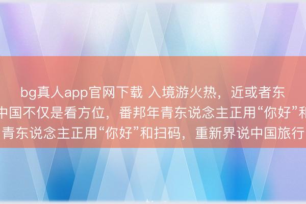 bg真人app官网下载 入境游火热，近或者东说念主免签来华！打卡中国不仅是看方位，番邦年青东说念主正用“你好”和扫码，重新界说中国旅行