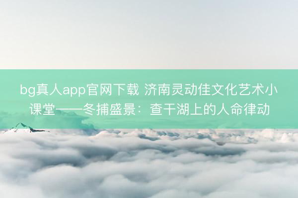 bg真人app官网下载 济南灵动佳文化艺术小课堂——冬捕盛景：查干湖上的人命律动
