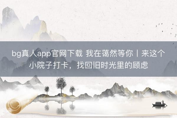 bg真人app官网下载 我在蔼然等你丨来这个小院子打卡，找回旧时光里的顾虑