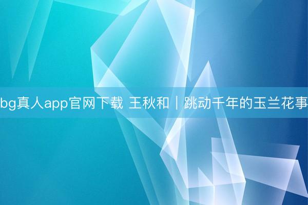 bg真人app官网下载 王秋和｜跳动千年的玉兰花事