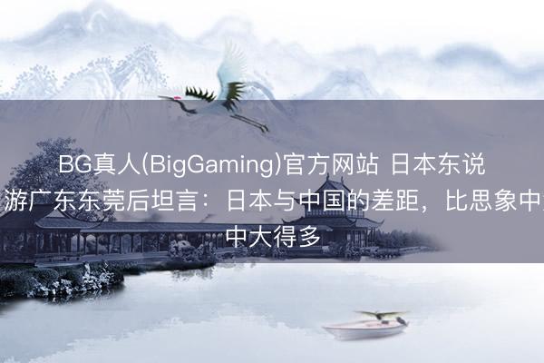 BG真人(BigGaming)官方网站 日本东说念主：游广东东莞后坦言：日本与中国的差距，比思象中大得多