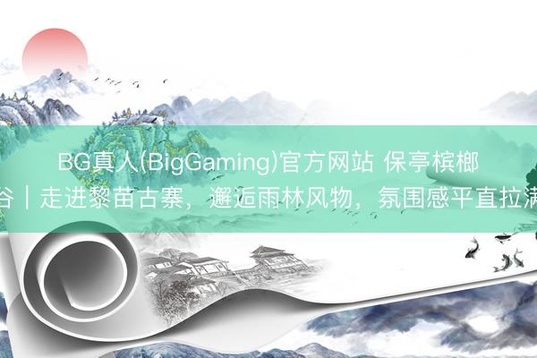 BG真人(BigGaming)官方网站 保亭槟榔谷｜走进黎苗古寨，邂逅雨林风物，氛围感平直拉满