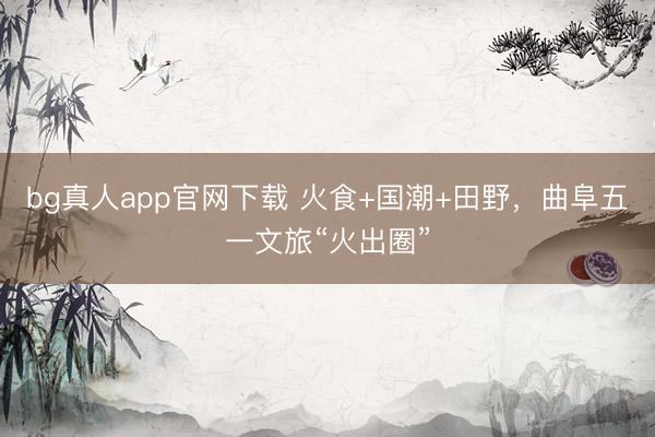 bg真人app官网下载 火食+国潮+田野，曲阜五一文旅“火出圈”