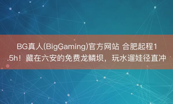 BG真人(BigGaming)官方网站 合肥起程1.5h！藏在六安的免费龙鳞坝，玩水遛娃径直冲
