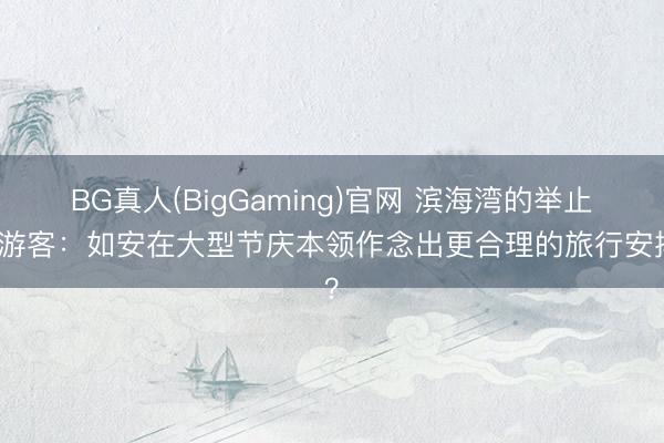 BG真人(BigGaming)官网 滨海湾的举止与游客：如安在大型节庆本领作念出更合理的旅行安排？