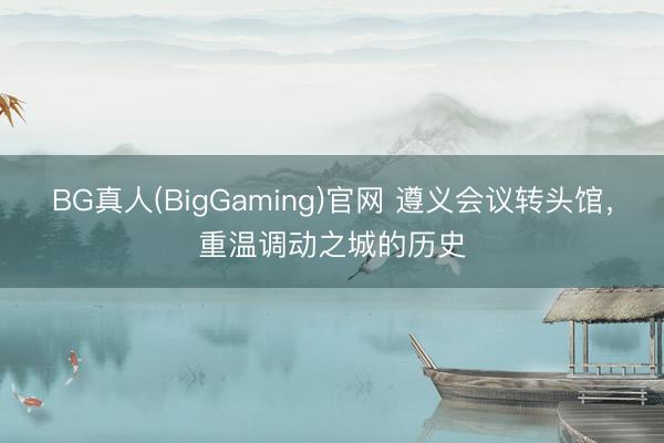 BG真人(BigGaming)官网 遵义会议转头馆，重温调动之城的历史
