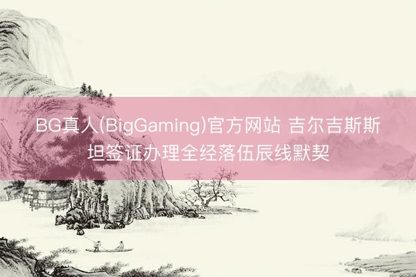BG真人(BigGaming)官方网站 吉尔吉斯斯坦签证办理全经落伍辰线默契