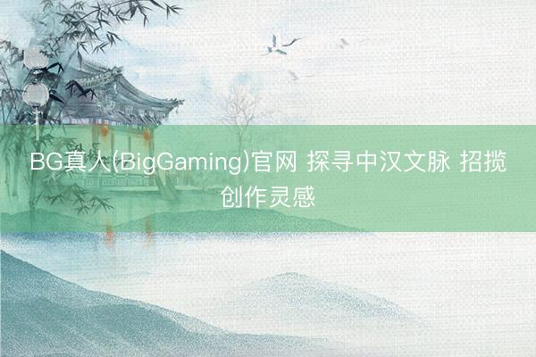 BG真人(BigGaming)官网 探寻中汉文脉 招揽创作灵感