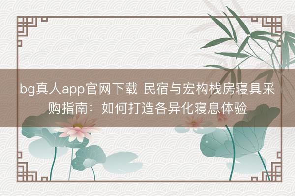 bg真人app官网下载 民宿与宏构栈房寝具采购指南：如何打造各异化寝息体验