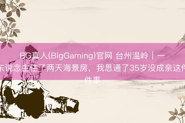 BG真人(BigGaming)官网 台州温岭｜一个东说念主住了两天海景房，我思通了35岁没成亲这件事