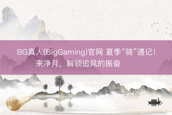 BG真人(BigGaming)官网 夏季“骑”遇记！来净月，解锁追风的振奋࿓࿓࿓