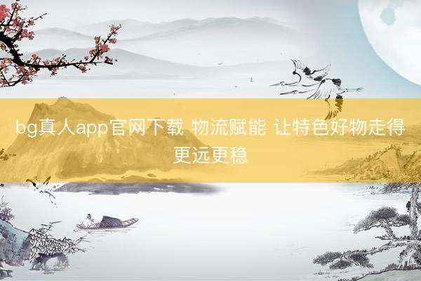 bg真人app官网下载 物流赋能 让特色好物走得更远更稳