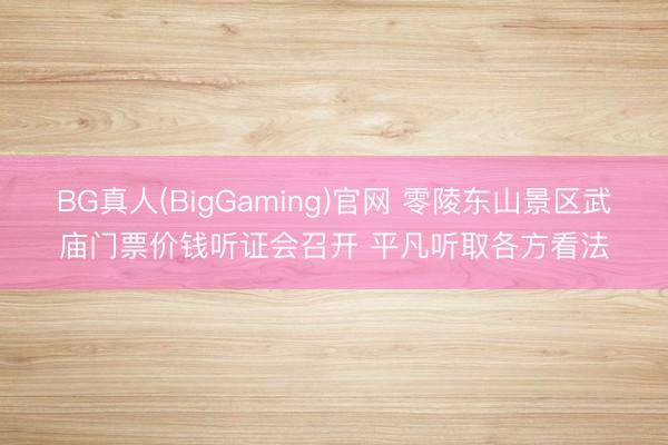 BG真人(BigGaming)官网 零陵东山景区武庙门票价钱听证会召开 平凡听取各方看法
