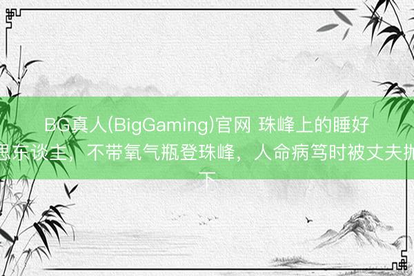BG真人(BigGaming)官网 珠峰上的睡好意思东谈主，不带氧气瓶登珠峰，人命病笃时被丈夫抛下