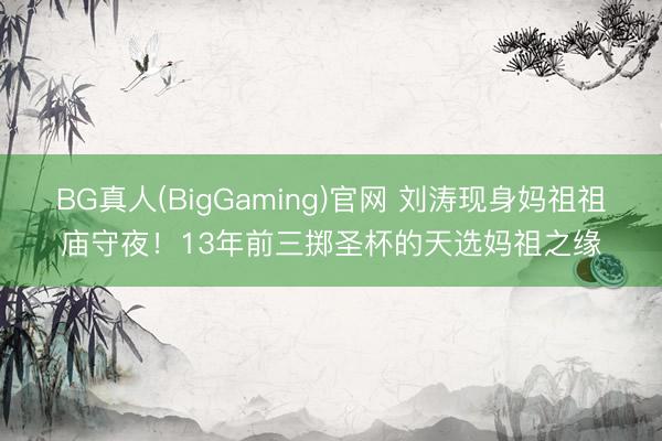 BG真人(BigGaming)官网 刘涛现身妈祖祖庙守夜！13年前三掷圣杯的天选妈祖之缘
