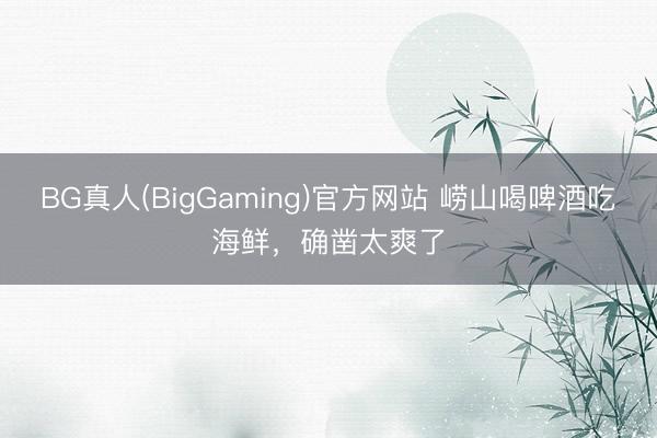 BG真人(BigGaming)官方网站 崂山喝啤酒吃海鲜，确凿太爽了