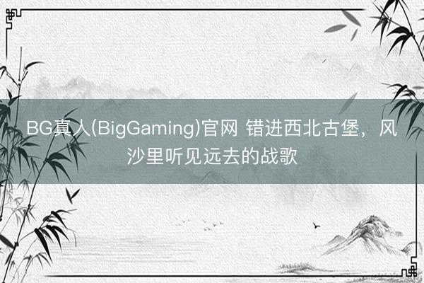 BG真人(BigGaming)官网 错进西北古堡，风沙里听见远去的战歌