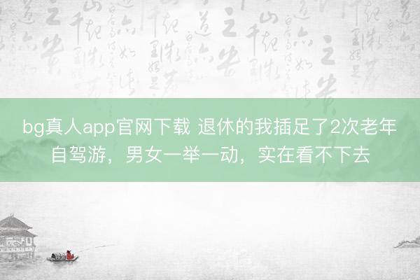 bg真人app官网下载 退休的我插足了2次老年自驾游，男女一举一动，实在看不下去