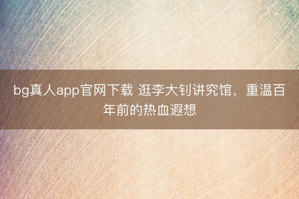 bg真人app官网下载 逛李大钊讲究馆，重温百年前的热血遐想