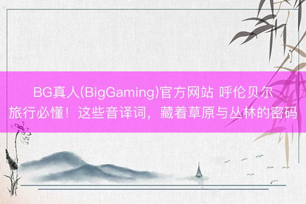 BG真人(BigGaming)官方网站 呼伦贝尔旅行必懂！这些音译词，藏着草原与丛林的密码