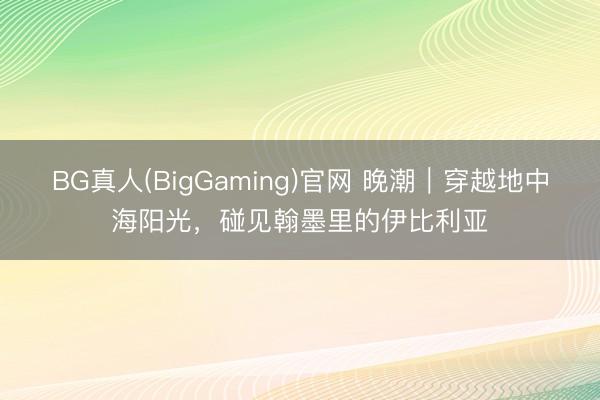 BG真人(BigGaming)官网 晚潮｜穿越地中海阳光，碰见翰墨里的伊比利亚