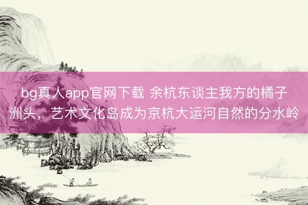 bg真人app官网下载 余杭东谈主我方的橘子洲头，艺术文化岛成为京杭大运河自然的分水岭