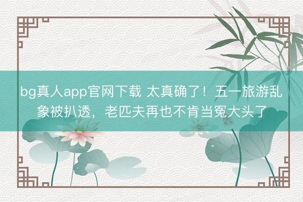 bg真人app官网下载 太真确了！五一旅游乱象被扒透，老匹夫再也不肯当冤大头了