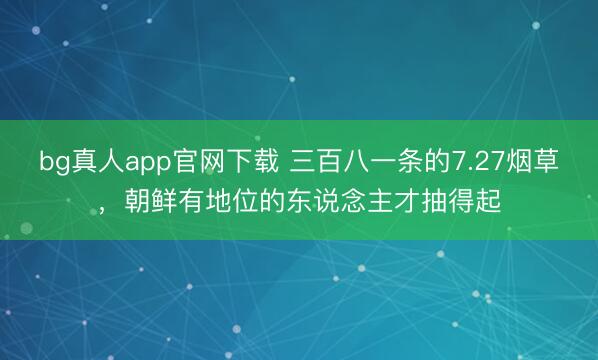 bg真人app官网下载 三百八一条的7.27烟草，朝鲜有地位的东说念主才抽得起