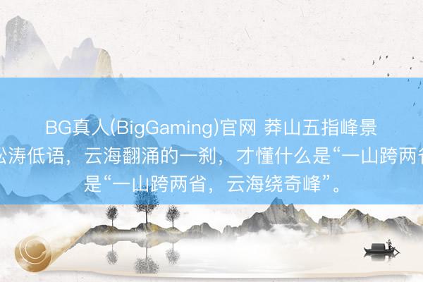 BG真人(BigGaming)官网 莽山五指峰景区，雾漫青山，松涛低语，云海翻涌的一刹，才懂什么是“一山跨两省，云海绕奇峰”。