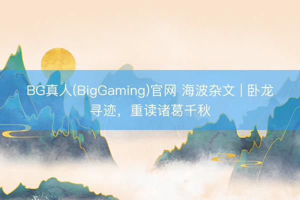 BG真人(BigGaming)官网 海波杂文 | 卧龙寻迹，重读诸葛千秋
