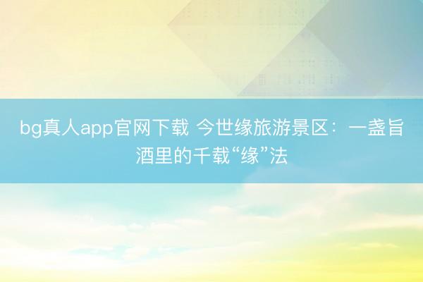 bg真人app官网下载 今世缘旅游景区：一盏旨酒里的千载“缘”法
