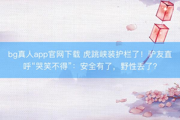 bg真人app官网下载 虎跳峡装护栏了！驴友直呼“哭笑不得”：安全有了，野性丢了？