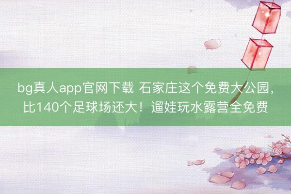 bg真人app官网下载 石家庄这个免费大公园，比140个足球场还大！遛娃玩水露营全免费