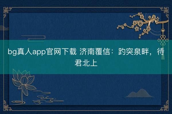 bg真人app官网下载 济南覆信：趵突泉畔，待君北上